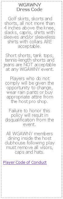 Text Box: WGAWNY 
Dress Code Golf skirts, skorts and shorts, all not more than 4 inches above the knee, slacks, capris, shirts with sleeves and/or sleeveless shirts with collars ARE acceptable.  Short shorts, tank tops, tennis-length shorts and jeans are NOT acceptable at any WGAWNY event.  Players who do not comply will be given the opportunity to change, wear rain pants or buy appropriate attire from the host pro shop.  Failure to honor this policy will result in disqualification from the event.  All WGAWNY members dining inside the host clubhouse following play must remove all visors, caps and hats.Player Code of Conduct