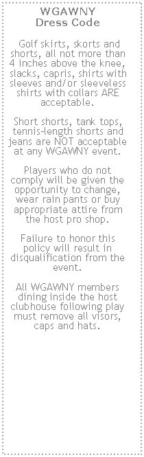 Text Box: WGAWNY 
Dress Code Golf skirts, skorts and shorts, all not more than 4 inches above the knee, slacks, capris, shirts with sleeves and/or sleeveless shirts with collars ARE acceptable.  Short shorts, tank tops, tennis-length shorts and jeans are NOT acceptable at any WGAWNY event.  Players who do not comply will be given the opportunity to change, wear rain pants or buy appropriate attire from the host pro shop.  Failure to honor this policy will result in disqualification from the event.  All WGAWNY members dining inside the host clubhouse following play must remove all visors, caps and hats.