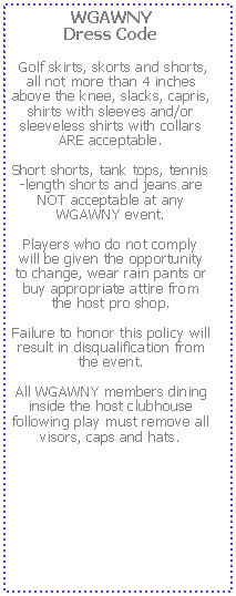 Text Box: WGAWNY 
Dress Code Golf skirts, skorts and shorts, all not more than 4 inches above the knee, slacks, capris, shirts with sleeves and/or sleeveless shirts with collars ARE acceptable.  Short shorts, tank tops, tennis-length shorts and jeans are NOT acceptable at any WGAWNY event.  Players who do not comply will be given the opportunity to change, wear rain pants or buy appropriate attire from the host pro shop.  Failure to honor this policy will result in disqualification from the event.  All WGAWNY members dining inside the host clubhouse following play must remove all visors, caps and hats.